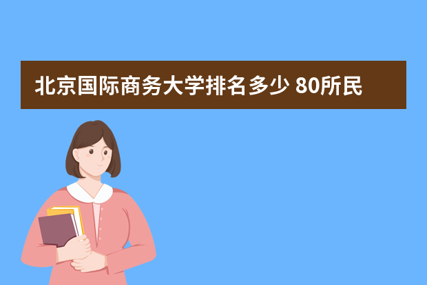 北京国际商务大学排名多少 80所民办大学本科专科学历文凭名单一览